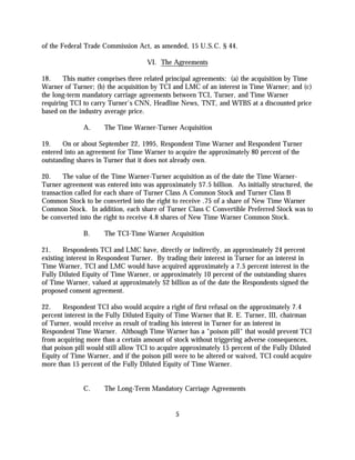 of the Federal Trade Commission Act, as amended, 15 U.S.C. § 44.

                                     VI. The Agreements

18.     This matter comprises three related principal agreements: (a) the acquisition by Time
Warner of Turner; (b) the acquisition by TCI and LMC of an interest in Time Warner; and (c)
the long-term mandatory carriage agreements between TCI, Turner, and Time Warner
requiring TCI to carry Turner's CNN, Headline News, TNT, and WTBS at a discounted price
based on the industry average price.

              A.      The Time Warner-Turner Acquisition

19.    On or about September 22, 1995, Respondent Time Warner and Respondent Turner
entered into an agreement for Time Warner to acquire the approximately 80 percent of the
outstanding shares in Turner that it does not already own.

20.    The value of the Time Warner-Turner acquisition as of the date the Time Warner-
Turner agreement was entered into was approximately $7.5 billion. As initially structured, the
transaction called for each share of Turner Class A Common Stock and Turner Class B
Common Stock to be converted into the right to receive .75 of a share of New Time Warner
Common Stock. In addition, each share of Turner Class C Convertible Preferred Stock was to
be converted into the right to receive 4.8 shares of New Time Warner Common Stock.

              B.      The TCI-Time Warner Acquisition

21.     Respondents TCI and LMC have, directly or indirectly, an approximately 24 percent
existing interest in Respondent Turner. By trading their interest in Turner for an interest in
Time Warner, TCI and LMC would have acquired approximately a 7.5 percent interest in the
Fully Diluted Equity of Time Warner, or approximately 10 percent of the outstanding shares
of Time Warner, valued at approximately $2 billion as of the date the Respondents signed the
proposed consent agreement.

22.     Respondent TCI also would acquire a right of first refusal on the approximately 7.4
percent interest in the Fully Diluted Equity of Time Warner that R. E. Turner, III, chairman
of Turner, would receive as result of trading his interest in Turner for an interest in
Respondent Time Warner. Although Time Warner has a "poison pill" that would prevent TCI
from acquiring more than a certain amount of stock without triggering adverse consequences,
that poison pill would still allow TCI to acquire approximately 15 percent of the Fully Diluted
Equity of Time Warner, and if the poison pill were to be altered or waived, TCI could acquire
more than 15 percent of the Fully Diluted Equity of Time Warner.


              C.      The Long-Term Mandatory Carriage Agreements


                                               5
 