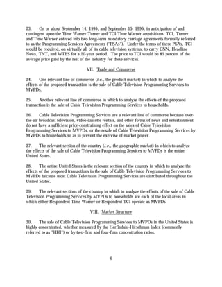 23.     On or about September 14, 1995, and September 15, 1995, in anticipation of and
contingent upon the Time Warner-Turner and TCI-Time Warner acquisitions, TCI, Turner,
and Time Warner entered into two long-term mandatory carriage agreements formally referred
to as the Programming Services Agreements ("PSAs"). Under the terms of these PSAs, TCI
would be required, on virtually all of its cable television systems, to carry CNN, Headline
News, TNT, and WTBS for a 20-year period. The price to TCI would be 85 percent of the
average price paid by the rest of the industry for these services.

                                  VII. Trade and Commerce

24.     One relevant line of commerce (i.e., the product market) in which to analyze the
effects of the proposed transaction is the sale of Cable Television Programming Services to
MVPDs.

25.    Another relevant line of commerce in which to analyze the effects of the proposed
transaction is the sale of Cable Television Programming Services to households.

26.     Cable Television Programming Services are a relevant line of commerce because over-
the-air broadcast television, video cassette rentals, and other forms of news and entertainment
do not have a sufficient price-constraining effect on the sales of Cable Television
Programming Services to MVPDs, or the resale of Cable Television Programming Services by
MVPDs to households so as to prevent the exercise of market power.

27.     The relevant section of the country (i.e., the geographic market) in which to analyze
the effects of the sale of Cable Television Programming Services to MVPDs is the entire
United States.

28.     The entire United States is the relevant section of the country in which to analyze the
effects of the proposed transactions in the sale of Cable Television Programming Services to
MVPDs because most Cable Television Programming Services are distributed throughout the
United States.

29.    The relevant sections of the country in which to analyze the effects of the sale of Cable
Television Programming Services by MVPDs to households are each of the local areas in
which either Respondent Time Warner or Respondent TCI operate as MVPDs.

                                    VIII. Market Structure

30.    The sale of Cable Television Programming Services to MVPDs in the United States is
highly concentrated, whether measured by the Herfindahl-Hirschman Index (commonly
referred to as "HHI") or by two-firm and four-firm concentration ratios.




                                               6
 