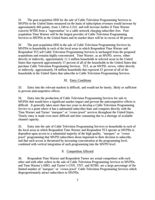 31.     The post-acquisition HHI for the sale of Cable Television Programming Services to
MVPDs in the United States measured on the basis of subscription revenues would increase by
approximately 663 points, from 1,549 to 2,212, and will increase further if Time Warner
converts WTBS from a "superstation" to a cable network charging subscriber fees. Post-
acquisition Time Warner will be the largest provider of Cable Television Programming
Services to MVPDs in the United States and its market share will be in excess of 40 percent.

32.     The post-acquisition HHI in the sale of Cable Television Programming Services by
MVPDs to households in each of the local areas in which Respondent Time Warner and
Respondent TCI sell Cable Television Programming Services is unchanged from the proposed
acquisitions and remains highly-concentrated. Time Warner, as an MVPD, serves, either
directly or indirectly, approximately 11.5 million households in selected areas in the United
States that represent approximately 17 percent of all of the households in the United States that
purchase Cable Television Programming Services. TCI, as an MVPD, serves, either directly
or indirectly, approximately 18 million households that represent 27 percent of all of the
households in the United States that subscribe to Cable Television Programming Services.

                                     XI. Entry Conditions

33.    Entry into the relevant markets is difficult, and would not be timely, likely or sufficient
to prevent anticompetitive effects.

34.     Entry into the production of Cable Television Programming Services for sale to
MVPDs that would have a significant market impact and prevent the anticompetitive effects is
difficult. It generally takes more than two years to develop a Cable Television Programming
Service to a point where it has a substantial subscriber base and competes directly with the
Time Warner and Turner "marquee" or "crown jewel" services throughout the United States.
Timely entry is made even more difficult and time consuming due to a shortage of available
channel capacity.

35.     Entry into the sale of Cable Television Programming Services to households in each of
the local areas in which Respondent Time Warner and Respondent TCI operate as MVPDs is
dependent upon access to a substantial majority of the high quality, "marquee" or "crown
jewel" programming that MVPD subscribers deem important to their decision to subscribe,
and that such access is threatened by increasing concentration at the programming level,
combined with vertical integration of such programming into the MVPD level.

                                   X. Competition Affected

36.     Respondent Time Warner and Respondent Turner are actual competitors with each
other and with other sellers in the sale of Cable Television Programming Services to MVPDs,
and Time Warner's HBO, and Turner's CNN, TNT, and WTBS, are a large percentage of the
limited number of "marquee" or "crown jewel" Cable Television Programming Services which
disproportionately attract subscribers to MVPDs.

                                                7
 