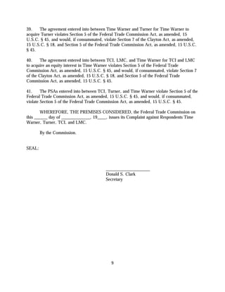 39.    The agreement entered into between Time Warner and Turner for Time Warner to
acquire Turner violates Section 5 of the Federal Trade Commission Act, as amended, 15
U.S.C. § 45, and would, if consummated, violate Section 7 of the Clayton Act, as amended,
15 U.S.C. § 18, and Section 5 of the Federal Trade Commission Act, as amended, 15 U.S.C.
§ 45.

40.     The agreement entered into between TCI, LMC, and Time Warner for TCI and LMC
to acquire an equity interest in Time Warner violates Section 5 of the Federal Trade
Commission Act, as amended, 15 U.S.C. § 45, and would, if consummated, violate Section 7
of the Clayton Act, as amended, 15 U.S.C. § 18, and Section 5 of the Federal Trade
Commission Act, as amended, 15 U.S.C. § 45.

41.     The PSAs entered into between TCI, Turner, and Time Warner violate Section 5 of the
Federal Trade Commission Act, as amended, 15 U.S.C. § 45, and would, if consummated,
violate Section 5 of the Federal Trade Commission Act, as amended, 15 U.S.C. § 45.

        WHEREFORE, THE PREMISES CONSIDERED, the Federal Trade Commission on
this ______ day of _____________, 19____, issues its Complaint against Respondents Time
Warner, Turner, TCI, and LMC.

        By the Commission.


SEAL:



                                          ____________________
                                          Donald S. Clark
                                          Secretary




                                             9
 