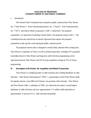 ANALYSIS OF PROPOSED
                     CONSENT ORDER TO AID PUBLIC COMMENT

I.    Introduction

        The Federal Trade Commission has accepted for public comment from Time Warner

Inc. ("Time Warner"), Turner Broadcasting System, Inc. ("Turner"), Tele-Communications,

Inc. ("TCI"), and Liberty Media Corporation ("LMC") (collectively "the proposed

respondents") an Agreement Containing Consent Order ("the proposed consent order"). The

Commission has also entered into an Interim Agreement that requires the proposed

respondents to take specific action during the public comment period.

        The proposed consent order is designed to remedy likely antitrust effects arising from

Time Warner's acquisition of Turner as well as related transactions, including TCI's proposed

ownership interest in Time Warner and long-term cable television programming service

agreements between Time Warner and TCI for post-acquisition carriage by TCI of Turner

programming.

II.     Description of the Parties, the Acquisition and Related Transactions

        Time Warner is a leading provider of cable networks and a leading distributor of cable

television. Time Warner Entertainment (“TWE”), a partnership in which Time Warner holds

the majority interest, owns HBO and Cinemax, two premium cable networks. Time Warner

and Time Warner Cable, a subsidiary of TWE, are collectively the nation's second largest

distributor of cable television and serve approximately 11.5 million cable subscribers or

approximately 17 percent of U.S. cable television households.




                                               1
 