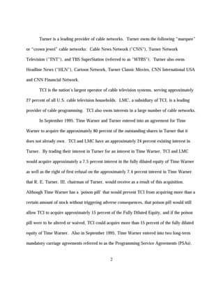 Turner is a leading provider of cable networks. Turner owns the following “marquee”

or “crown jewel” cable networks: Cable News Network ("CNN"), Turner Network

Television ("TNT"), and TBS SuperStation (referred to as "WTBS"). Turner also owns

Headline News (“HLN”), Cartoon Network, Turner Classic Movies, CNN International USA

and CNN Financial Network.

       TCI is the nation's largest operator of cable television systems, serving approximately

27 percent of all U.S. cable television households. LMC, a subsidiary of TCI, is a leading

provider of cable programming. TCI also owns interests in a large number of cable networks.

       In September 1995, Time Warner and Turner entered into an agreement for Time

Warner to acquire the approximately 80 percent of the outstanding shares in Turner that it

does not already own. TCI and LMC have an approximately 24 percent existing interest in

Turner. By trading their interest in Turner for an interest in Time Warner, TCI and LMC

would acquire approximately a 7.5 percent interest in the fully diluted equity of Time Warner

as well as the right of first refusal on the approximately 7.4 percent interest in Time Warner

that R. E. Turner, III, chairman of Turner, would receive as a result of this acquisition.

Although Time Warner has a 'poison pill' that would prevent TCI from acquiring more than a

certain amount of stock without triggering adverse consequences, that poison pill would still

allow TCI to acquire approximately 15 percent of the Fully Diluted Equity, and if the poison

pill were to be altered or waived, TCI could acquire more than 15 percent of the fully diluted

equity of Time Warner. Also in September 1995, Time Warner entered into two long-term

mandatory carriage agreements referred to as the Programming Service Agreements (PSAs).


                                                2
 