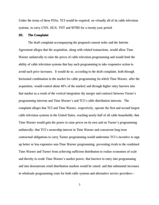 Under the terms of these PSAs, TCI would be required, on virtually all of its cable television

systems, to carry CNN, HLN, TNT and WTBS for a twenty-year period.

III.   The Complaint

       The draft complaint accompanying the proposed consent order and the Interim

Agreement alleges that the acquisition, along with related transactions, would allow Time

Warner unilaterally to raise the prices of cable television programming and would limit the

ability of cable television systems that buy such programming to take responsive action to

avoid such price increases. It would do so, according to the draft complaint, both through

horizontal combination in the market for cable programming (in which Time Warner, after the

acquisition, would control about 40% of the market) and through higher entry barriers into

that market as a result of the vertical integration (by merger and contract) between Turner’s

programming interests and Time Warner’s and TCI’s cable distribution interests. The

complaint alleges that TCI and Time Warner, respectively, operate the first and second largest

cable television systems in the United States, reaching nearly half of all cable households; that

Time Warner would gain the power to raise prices on its own and on Turner’s programming

unilaterally; that TCI’s ownership interest in Time Warner and concurrent long term

contractual obligations to carry Turner programming would undermine TCI’s incentive to sign

up better or less expensive non-Time Warner programming, preventing rivals to the combined

Time Warner and Turner from achieving sufficient distribution to realize economies of scale

and thereby to erode Time Warner’s market power; that barriers to entry into programming

and into downstream retail distribution markets would be raised; and that substantial increases

in wholesale programming costs for both cable systems and alternative service providers—


                                                3
 