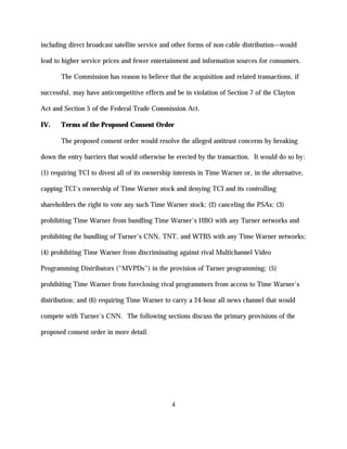 including direct broadcast satellite service and other forms of non-cable distribution—would

lead to higher service prices and fewer entertainment and information sources for consumers.

       The Commission has reason to believe that the acquisition and related transactions, if

successful, may have anticompetitive effects and be in violation of Section 7 of the Clayton

Act and Section 5 of the Federal Trade Commission Act.

IV.    Terms of the Proposed Consent Order

       The proposed consent order would resolve the alleged antitrust concerns by breaking

down the entry barriers that would otherwise be erected by the transaction. It would do so by:

(1) requiring TCI to divest all of its ownership interests in Time Warner or, in the alternative,

capping TCI's ownership of Time Warner stock and denying TCI and its controlling

shareholders the right to vote any such Time Warner stock; (2) canceling the PSAs; (3)

prohibiting Time Warner from bundling Time Warner's HBO with any Turner networks and

prohibiting the bundling of Turner's CNN, TNT, and WTBS with any Time Warner networks;

(4) prohibiting Time Warner from discriminating against rival Multichannel Video

Programming Distributors (“MVPDs”) in the provision of Turner programming; (5)

prohibiting Time Warner from foreclosing rival programmers from access to Time Warner's

distribution; and (6) requiring Time Warner to carry a 24-hour all news channel that would

compete with Turner's CNN. The following sections discuss the primary provisions of the

proposed consent order in more detail.




                                                4
 