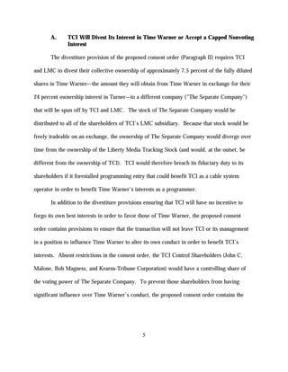 A.     TCI Will Divest Its Interest in Time Warner or Accept a Capped Nonvoting
              Interest

       The divestiture provision of the proposed consent order (Paragraph II) requires TCI

and LMC to divest their collective ownership of approximately 7.5 percent of the fully diluted

shares in Time Warner—the amount they will obtain from Time Warner in exchange for their

24 percent ownership interest in Turner—to a different company ("The Separate Company")

that will be spun off by TCI and LMC. The stock of The Separate Company would be

distributed to all of the shareholders of TCI's LMC subsidiary. Because that stock would be

freely tradeable on an exchange, the ownership of The Separate Company would diverge over

time from the ownership of the Liberty Media Tracking Stock (and would, at the outset, be

different from the ownership of TCI). TCI would therefore breach its fiduciary duty to its

shareholders if it forestalled programming entry that could benefit TCI as a cable system

operator in order to benefit Time Warner’s interests as a programmer.

       In addition to the divestiture provisions ensuring that TCI will have no incentive to

forgo its own best interests in order to favor those of Time Warner, the proposed consent

order contains provisions to ensure that the transaction will not leave TCI or its management

in a position to influence Time Warner to alter its own conduct in order to benefit TCI’s

interests. Absent restrictions in the consent order, the TCI Control Shareholders (John C.

Malone, Bob Magness, and Kearns-Tribune Corporation) would have a controlling share of

the voting power of The Separate Company. To prevent those shareholders from having

significant influence over Time Warner’s conduct, the proposed consent order contains the




                                               5
 