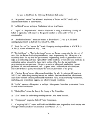 As used in this Order, the following definitions shall apply:

A) “Acquisition” means Time Warner’s acquisition of Turner and TCI’s and LMC’s
acquisition of interest in Time Warner.

B) “Affiliated” means having an Attributable Interest in a Person.

C) “Agent” or “Representative” means a Person that is acting in a fiduciary capacity on
behalf of a principal with respect to the specific conduct or action under review or
consideration.

D) “Attributable Interest” means an interest as defined in 47 C.F.R. § 76.501 (and
accompanying notes), as that rule read on July 1, 1996.

E) “Basic Service Tier” means the Tier of video programming as defined in 47 C.F.R. §
76.901(a), as that rule read on July 1, 1996.

F) “Buying Group” or “Purchasing Agent” means any Person representing the interests of
more than one Person distributing multichannel video programming that: (1) agrees to be
financially liable for any fees due pursuant to a Programming Service Agreement which it
signs as a contracting party as a representative of its members, or each of whose members, as
contracting parties, agrees to be liable for its portion of the fees due pursuant to the
programming service agreement; (2) agrees to uniform billing and standardized contract
provisions for individual members; and (3) agrees either collectively or individually on
reasonable technical quality standards for the individual members of the group.

G) “Carriage Terms” means all terms and conditions for sale, licensing or delivery to an
MVPD for a Video Programming Service and includes, but is not limited to, all discounts
(such as for volume, channel position and Penetration Rate), local advertising availabilities,
marketing, and promotional support, and other terms and conditions.

H) “CATV” means a cable system, or multiple cable systems Controlled by the same Person,
located in the United States.

I) “Closing Date” means the date of the closing of the Acquisition.

J) “CNN” means the Video Programming Service Cable News Network.

K) “Commission” means the Federal Trade Commission.

L) “Competing MVPD” means an Unaffiliated MVPD whose proposed or actual service area
overlaps with the actual service area of an Time Warner CATV.


                                                4
 
