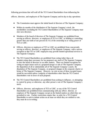 following provisions that will wall off the TCI Control Shareholders from influencing the

officers, directors, and employees of The Separate Company and its day-to-day operations:


       The Commission must approve the initial board of directors of The Separate Company;

       Within six months of the distribution of The Separate Company's stock, the
       stockholders (excluding the TCI Control Shareholders) of The Separate Company must
       elect new directors;

       Members of the board of directors of The Separate Company are prohibited from
       serving as officers, directors, or employees of TCI or LMC, or holding or controlling
       greater than one-tenth of one percent (0.1%) of the ownership in or voting power of
       TCI or LMC;

       Officers, directors or employees of TCI or LMC are prohibited from concurrently
       serving as officers, directors, or employees of The Separate Company, with a narrow
       exception so that TCI or LMC employees may provide limited operational services to
       The Separate Company;

       The TCI Control Shareholders are prohibited from voting (other than a de
       minimis voting share necessary for tax purposes) any stock of The Separate Company
       to elect the board of directors or on other matters. There are limited exceptions for
       voting on major issues such as a proposed merger or sale of The Separate Company,
       the disposition of all or substantially all of The Separate Company's assets, the
       dissolution of The Separate Company, or proposed changes in the corporate charter or
       bylaw of The Separate Company. However, no vote on any of these excepted issues
       would be successful unless a majority of shareholders other than the TCI Control
       Shareholders vote in favor of such proposal;

       The TCI Control Shareholders are prohibited from seeking to influence, or attempting
       to control by proxy or otherwise, any other person’s vote of The Separate Company’s
       stock;

       Officers, directors, and employees of TCI or LMC, or any of the TCI Control
       Shareholders are prohibited from communicating with any officer, director, or
       employee of The Separate Company except on the limited matters on which they are
       permitted to vote. Further restrictions require that, in order for a TCI Control
       Shareholder to seek to initiate action on an issue on which they are entitled to vote,
       they must do so in writing;




                                               6
 