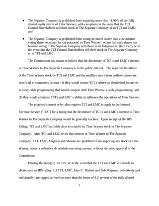 The Separate Company is prohibited from acquiring more than 14.99% of the fully
       diluted equity shares of Time Warner, with exceptions in the event that the TCI
       Control Shareholders sell their stock in The Separate Company or in TCI and LMC;
       and

       The Separate Company is prohibited from voting its shares (other than a de minimis
       voting share necessary for tax purposes) in Time Warner, except that such shares can
       become voting if The Separate Company sells them to an Independent Third Party or in
       the event that the TCI Control Shareholders sell their stock in The Separate Company
       or in TCI and LMC.

       The Commission has reason to believe that the divestiture of TCI's and LMC's interest

in Time Warner to The Separate Company is in the public interest. The required divestiture

of the Time Warner stock by TCI and LMC and the ancillary restrictions outlined above are

beneficial to consumers because (1) they would restore TCI's otherwise diminished incentives

to carry cable programming that would compete with Time Warner's cable programming; and

(2) they would eliminate TCI's and LMC's ability to influence the operations of Time Warner.

       The proposed consent order also requires TCI and LMC to apply to the Internal

Revenue Service (“IRS”) for a ruling that the divestiture of TCI's and LMC's interest in Time

Warner to The Separate Company would be generally tax-free. Upon receipt of the IRS

Ruling, TCI and LMC has thirty days to transfer its Time Warner stock to The Separate

Company. After TCI and LMC divest this interest in Time Warner to The Separate

Company, TCI, LMC, Magness and Malone are prohibited from acquiring any stock in Time

Warner, above a collective de minimis nonvoting amount, without the prior approval of the

Commission.

       Pending the ruling by the IRS, or in the event that the TCI and LMC are unable to

obtain such an IRS ruling, (1) TCI, LMC, John C. Malone and Bob Magness, collectively and

individually, are capped at level no more than the lesser of 9.2 percent of the fully diluted

                                                7
 