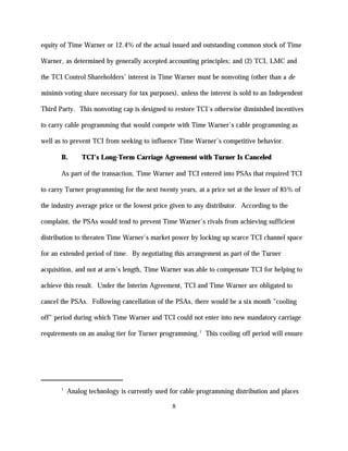 equity of Time Warner or 12.4% of the actual issued and outstanding common stock of Time

Warner, as determined by generally accepted accounting principles; and (2) TCI, LMC and

the TCI Control Shareholders’ interest in Time Warner must be nonvoting (other than a de

minimis voting share necessary for tax purposes), unless the interest is sold to an Independent

Third Party. This nonvoting cap is designed to restore TCI's otherwise diminished incentives

to carry cable programming that would compete with Time Warner's cable programming as

well as to prevent TCI from seeking to influence Time Warner’s competitive behavior.

       B.       TCI’s Long-Term Carriage Agreement with Turner Is Canceled

       As part of the transaction, Time Warner and TCI entered into PSAs that required TCI

to carry Turner programming for the next twenty years, at a price set at the lesser of 85% of

the industry average price or the lowest price given to any distributor. According to the

complaint, the PSAs would tend to prevent Time Warner’s rivals from achieving sufficient

distribution to threaten Time Warner’s market power by locking up scarce TCI channel space

for an extended period of time. By negotiating this arrangement as part of the Turner

acquisition, and not at arm’s length, Time Warner was able to compensate TCI for helping to

achieve this result. Under the Interim Agreement, TCI and Time Warner are obligated to

cancel the PSAs. Following cancellation of the PSAs, there would be a six month "cooling

off" period during which Time Warner and TCI could not enter into new mandatory carriage

requirements on an analog tier for Turner programming.1 This cooling off period will ensure




       1
           Analog technology is currently used for cable programming distribution and places

                                               8
 