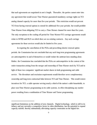 that such agreements are negotiated at arm’s length. Thereafter, the parties cannot enter into

any agreement that would secure Time Warner guaranteed mandatory carriage rights on TCI

analog channel capacity for more than five-year periods. This restriction would not prevent

TCI from having renewal options to extend for additional five-year periods, but would prohibit

Time Warner from obligating TCI to carry a Time Warner channel for more than five years.

The only exceptions to the cooling off period for Time Warner/TCI carriage agreements would

relate to WTBS and HLN on which there are no existing contracts. Any such carriage

agreements for those services would also be limited to five years.

       In requiring the cancellation of the PSAs and prescribing shorter renewal option

periods, the Commission has not concluded that any such long-term programming agreements

are anticompetitive in and of themselves or would violate the antitrust laws standing alone.

Rather, the Commission has concluded that the PSAs are anticompetitive in the context of the

entire transaction arising from the merger and ownership of Time Warner stock by TCI and in

light of those two companies’ significant market shares in both programming and cable

service. The divestiture and rescission requirements would therefore sever complementary

ownership and long-term contractual links between TCI and Time Warner. This would restore

incentives for TCI, a cable operator serving nearly a third of the nation's cable households, to

place non-Time Warner programming on its cable systems, in effect disciplining any market

power resulting from a combination of Time Warner and Turner programming.




significant limitations on the addition of new channels. Digital technology, which is still in its
infancy and not currently a competitive factor in video distribution, has the potential to expand
capacity sixfold, thereby substantially alleviating capacity constraints on the digital tier.

                                                9
 