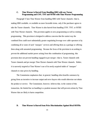 C.     Time Warner is Barred From Bundling HBO with any Turner
              Programming and CNN, TNT and WTBS with Time Warner Programming

       Paragraph V bars Time Warner from bundling HBO with Turner channels—that is,

making HBO available, or available on more favorable terms, only if the purchaser agrees to

take the Turner channels. Time Warner is also barred from bundling CNN, TNT, or WTBS

with Time Warner channels. This provision applies to new programming as well as existing

programming. This provision is designed to address concerns that the easiest way the

combined firm could exert substantially greater negotiating leverage over cable operators is by

combining all or some of such “marquee” services and offering them as a package or offering

them along with unwanted programming. Because the focus of the provision is on seeking to

prevent the additional market power arising from this combination of programming, this

provision does not prevent bundling engaged in pre-merger—that is, Turner channels with

Turner channels and pre-merger Time Warner channels with Time Warner channels. Rather,

it is narrowly targeted at Time Warner’s use of its newly-acquired stable of “marquee”

channels to raise prices by bundling.

       The Commission emphasizes that, in general, bundling often benefits customers by

giving firms an incentive to increase output and serve buyers who would otherwise not obtain

the product or service. The Commission, however, believes that, in the context of this

transaction, the limited bar on bundling is a prudent measure that will prevent actions by Time

Warner that are likely to harm competition.




       D.     Time Warner is Barred from Price Discrimination Against Rival MVPDs

                                              10
 