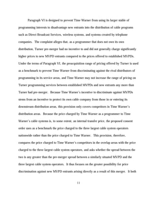 Paragraph VI is designed to prevent Time Warner from using its larger stable of

programming interests to disadvantage new entrants into the distribution of cable programs

such as Direct Broadcast Services, wireless systems, and systems created by telephone

companies. The complaint alleges that, as a programmer that does not own its own

distribution, Turner pre-merger had no incentive to and did not generally charge significantly

higher prices to new MVPD entrants compared to the prices offered to established MVPDs.

Under the terms of Paragraph VI, the preacquisition range of pricing offered by Turner is used

as a benchmark to prevent Time Warner from discriminating against the rival distributors of

programming in its service areas, and Time Warner may not increase the range of pricing on

Turner programming services between established MVPDs and new entrants any more than

Turner had pre-merger. Because Time Warner’s incentive to discriminate against MVPDs

stems from an incentive to protect its own cable company from those in or entering its

downstream distribution areas, this provision only covers competitors in Time Warner’s

distribution areas. Because the price charged by Time Warner as a programmer to Time

Warner’s cable systems is, to some extent, an internal transfer price, the proposed consent

order uses as a benchmark the price charged to the three largest cable system operators

nationwide rather than the price charged to Time Warner. This provision, therefore,

compares the price charged to Time Warner’s competitors in the overlap areas with the price

charged to the three largest cable system operators, and asks whether the spread between the

two is any greater than the pre-merger spread between a similarly situated MVPD and the

three largest cable system operators. It thus focuses on the greater possibility for price

discrimination against new MVPD entrants arising directly as a result of this merger. It both


                                               11
 