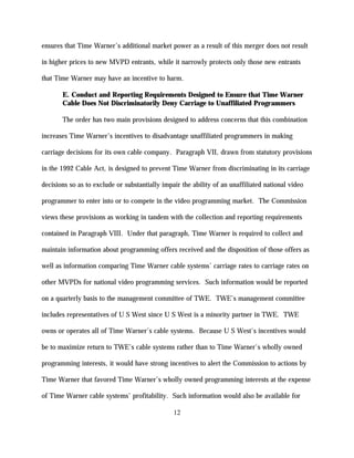 ensures that Time Warner’s additional market power as a result of this merger does not result

in higher prices to new MVPD entrants, while it narrowly protects only those new entrants

that Time Warner may have an incentive to harm.

       E. Conduct and Reporting Requirements Designed to Ensure that Time Warner
       Cable Does Not Discriminatorily Deny Carriage to Unaffiliated Programmers

       The order has two main provisions designed to address concerns that this combination

increases Time Warner’s incentives to disadvantage unaffiliated programmers in making

carriage decisions for its own cable company. Paragraph VII, drawn from statutory provisions

in the 1992 Cable Act, is designed to prevent Time Warner from discriminating in its carriage

decisions so as to exclude or substantially impair the ability of an unaffiliated national video

programmer to enter into or to compete in the video programming market. The Commission

views these provisions as working in tandem with the collection and reporting requirements

contained in Paragraph VIII. Under that paragraph, Time Warner is required to collect and

maintain information about programming offers received and the disposition of those offers as

well as information comparing Time Warner cable systems’ carriage rates to carriage rates on

other MVPDs for national video programming services. Such information would be reported

on a quarterly basis to the management committee of TWE. TWE’s management committee

includes representatives of U S West since U S West is a minority partner in TWE. TWE

owns or operates all of Time Warner’s cable systems. Because U S West's incentives would

be to maximize return to TWE’s cable systems rather than to Time Warner's wholly owned

programming interests, it would have strong incentives to alert the Commission to actions by

Time Warner that favored Time Warner’s wholly owned programming interests at the expense

of Time Warner cable systems’ profitability. Such information would also be available for

                                                12
 