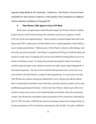 inspection independently by the Commission. Furthermore, Time Warner’s General Counsel

responsible for cable systems is required to certify annually to the Commission its compliance

with the substantive prohibitions in Paragraph VII.

       F.      Time Warner Cable Agrees to Carry CNN Rival

       Of the types of programming in which the post-merger Time Warner will have a leading

position, the one with the fewest existing close substitutes is the all-news segment, in which

CNN is by far the most significant player. There are actual or potential entrants that could in the

future erode CNN’s market power, but their ability to do so is partly dependent on their ability to

secure widespread distribution. Without access to Time Warner’s extensive cable holdings, such

new entry may not be successful. Time Warner’s acquisition of CNN gives it both the ability and

incentive to make entry of competing news services more difficult, by denying them access to its

extensive distribution system. To remedy this potential anticompetitive effect, Time Warner

would be required to place a news channel on certain of its cable systems under Paragraph IX of

the proposed agreement. The rate of roll-out and the final penetration rate is set at levels so as

not to interfere with Time Warner’s carriage of other programming. It is set at such a level that

Time Warner may continue carrying any channel that it is now carrying, may add any channel

that it is contractually committed to carry in the future, and may continue any plans it has to carry

unaffiliated programming in the future. It limits only Time Warner’s ability to give effect to its

incentive to deny access even to a news channel that does not interfere with such commitments

or plans. Time Warner has committed to achieve penetration of 50% of total basic subscribers by

July 30, 1999, if it seeks to fulfill this provision by increasing carriage for an existing channel, or

to achieve penetration of 50% of total basic subscribers by July 30, 2001, if it seeks to fulfill this


                                                  13
 