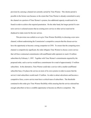 provision by carrying a channel not currently carried by Time Warner. This shorter period is

possible in the former case because, to the extent that Time Warner is already committed to carry

the channel on a portion of Time Warner’s systems, less additional capacity would need to be

found in order to achieve the required penetration. On the other hand, the longer period if a new

news service is selected assures that an existing news service or other service need not be

displaced to make room for the new service.

       This provision was crafted so as to give Time Warner flexibility in choosing a new news

channel, without undermining the Commission’s competitive concern that the chosen service

have the opportunity to become a strong competitor to CNN. To ensure that the competing news

channel is competitively significant, the order obligates Time Warner to choose a news service

that will have contractual commitments with unaffiliated cable operators to reach 10 million

subscribers by February 1, 1997. Together with Time Warner’s commitments required by the

proposed order, such a service would have commitments for a total of approximately 15 million

subscribers. In the alternative, Time Warner could take a service with a smaller unaffiliated

subscriber base, if it places the service on more of its own systems in order to assure that the

service’s total subscribers would reach 15 million. In order to attract advertisers and become a

competitive force, a news service must have a critical mass of subscribers. The thresholds

contained in this order give Time Warner flexibility while ensuring that the service selected has

enough subscribers to have a credible opportunity to become an effective competitor. The




                                                 14
 