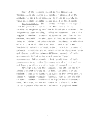 Many of the concerns raised in the dissenting
Commissioners statements are carefully addressed in the
analysis to aid public comment.     We write to clarify our
views on certain specific issues raised in the dissents.
        Product market.   The dissenting Commissioners suggest
that the product market alleged, "the sale of Cable
Television Programming Services to MVPDs (Multichannel Video
Programming Distributors)," cannot be sustained.     The facts
suggest otherwise.    Substantial evidence, confirmed in the
parties' documents and testimony, as well as documents and
sworn statements from third-parties, indicated the existence
of an all cable television market.     Indeed, there was
significant evidence of competitive interaction in terms of
carriage, promotions and marketing support, subscriber fees,
and channel position between different segments of cable
programming, including basic and premium channel
programming.    Cable operators look to all types of cable
programming to determine the proper mix of diverse content
and format to attract a wide range of subscribers.
        Although a market that includes both CNN and HBO may
appear somewhat unusual on its face, the Commission was
presented here with substantial evidence that MVPDs require
access to certain "marquee" channels, such as HBO and CNN,
to retain existing subscribers or expand their subscriber
base.    Moreover, we can not concur that evidence in the
record supports Commissioner Azcuenaga's proposed market




                               2
 