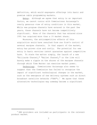 definition, which would segregate offerings into basic and
    premium cable programming markets.
            Entry.   Although we agree that entry is an important
    factor, we cannot concur with Commissioner Azcuenaga's
    overly generous view of entry conditions in this market.
    While new program channels have entered in the past few
    years, these channels have not become competitively
    significant.     None of the channels that has entered since
    1991 has acquired more than a 1% market share.
            Moreover, the anticompetitive effects of this
    acquisition would have resulted from one firm's control of
    several marquee channels.     In that aspect of the market,
    entry has proven slow and costly.     The potential for new
    entry in basic services cannot guarantee against competitive
    harm.    To state the matter simply, the launch of a new
    "Billiards Channel," "Ballet Channel," or the like will
    barely make a ripple on the shores of the marquee channels
    through which Time Warner can exercise market power.
            Technology.   Commissioner Azcuenaga also seems to
    suggest that the Commission has failed to recognize the
    impact of significant technological changes in the market,
    such as the emergence of new delivery systems such as direct
    broadcast satellite networks ("DBS").2     We agree that these
    alternative technologies may someday become a significant




    2
      DBS providers are included as participants in the relevant
product market.

                                   3
 