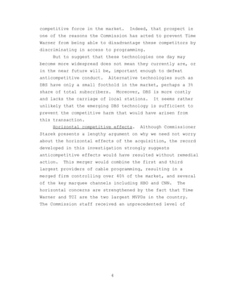 competitive force in the market.      Indeed, that prospect is
one of the reasons the Commission has acted to prevent Time
Warner from being able to disadvantage these competitors by
discriminating in access to programming.
     But to suggest that these technologies one day may
become more widespread does not mean they currently are, or
in the near future will be, important enough to defeat
anticompetitive conduct.   Alternative technologies such as
DBS have only a small foothold in the market, perhaps a 3%
share of total subscribers.       Moreover, DBS is more costly
and lacks the carriage of local stations.      It seems rather
unlikely that the emerging DBS technology is sufficient to
prevent the competitive harm that would have arisen from
this transaction.
     Horizontal competitive effects.       Although Commissioner
Starek presents a lengthy argument on why we need not worry
about the horizontal effects of the acquisition, the record
developed in this investigation strongly suggests
anticompetitive effects would have resulted without remedial
action.   This merger would combine the first and third
largest providers of cable programming, resulting in a
merged firm controlling over 40% of the market, and several
of the key marquee channels including HBO and CNN.      The
horizontal concerns are strengthened by the fact that Time
Warner and TCI are the two largest MVPDs in the country.
The Commission staff received an unprecedented level of




                              4
 