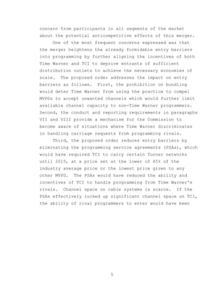 concern from participants in all segments of the market
about the potential anticompetitive effects of this merger.
     One of the most frequent concerns expressed was that
the merger heightens the already formidable entry barriers
into programming by further aligning the incentives of both
Time Warner and TCI to deprive entrants of sufficient
distribution outlets to achieve the necessary economies of
scale.    The proposed order addresses the impact on entry
barriers as follows.   First, the prohibition on bundling
would deter Time Warner from using the practice to compel
MVPDs to accept unwanted channels which would further limit
available channel capacity to non-Time Warner programmers.
Second, the conduct and reporting requirements in paragraphs
VII and VIII provide a mechanism for the Commission to
become aware of situations where Time Warner discriminates
in handling carriage requests from programming rivals.
     Third, the proposed order reduces entry barriers by
eliminating the programming service agreements (PSAs), which
would have required TCI to carry certain Turner networks
until 2015, at a price set at the lower of 85% of the
industry average price or the lowest price given to any
other MVPD.   The PSAs would have reduced the ability and
incentives of TCI to handle programming from Time Warner's
rivals.   Channel space on cable systems is scarce.   If the
PSAs effectively locked up significant channel space on TCI,
the ability of rival programmers to enter would have been




                             5
 