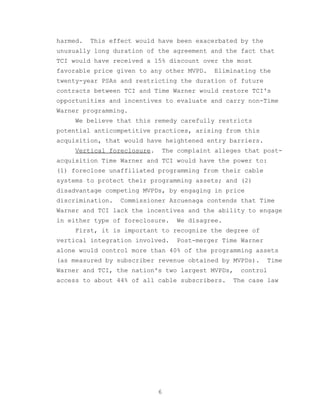 harmed.   This effect would have been exacerbated by the
unusually long duration of the agreement and the fact that
TCI would have received a 15% discount over the most
favorable price given to any other MVPD.   Eliminating the
twenty-year PSAs and restricting the duration of future
contracts between TCI and Time Warner would restore TCI's
opportunities and incentives to evaluate and carry non-Time
Warner programming.
     We believe that this remedy carefully restricts
potential anticompetitive practices, arising from this
acquisition, that would have heightened entry barriers.
     Vertical foreclosure.   The complaint alleges that post-
acquisition Time Warner and TCI would have the power to:
(1) foreclose unaffiliated programming from their cable
systems to protect their programming assets; and (2)
disadvantage competing MVPDs, by engaging in price
discrimination.   Commissioner Azcuenaga contends that Time
Warner and TCI lack the incentives and the ability to engage
in either type of foreclosure.   We disagree.
     First, it is important to recognize the degree of
vertical integration involved.   Post-merger Time Warner
alone would control more than 40% of the programming assets
(as measured by subscriber revenue obtained by MVPDs).     Time
Warner and TCI, the nation's two largest MVPDs,   control
access to about 44% of all cable subscribers.   The case law




                             6
 