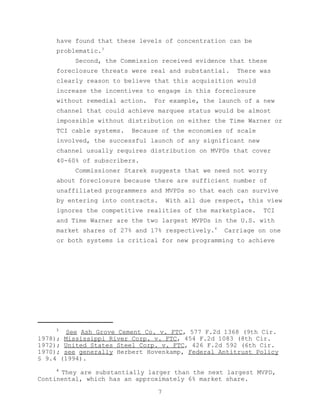 have found that these levels of concentration can be
     problematic.3
          Second, the Commission received evidence that these
     foreclosure threats were real and substantial.      There was
     clearly reason to believe that this acquisition would
     increase the incentives to engage in this foreclosure
     without remedial action.   For example, the launch of a new
     channel that could achieve marquee status would be almost
     impossible without distribution on either the Time Warner or
     TCI cable systems.   Because of the economies of scale
     involved, the successful launch of any significant new
     channel usually requires distribution on MVPDs that cover
     40-60% of subscribers.
          Commissioner Starek suggests that we need not worry
     about foreclosure because there are sufficient number of
     unaffiliated programmers and MVPDs so that each can survive
     by entering into contracts.       With all due respect, this view
     ignores the competitive realities of the marketplace.      TCI
     and Time Warner are the two largest MVPDs in the U.S. with
     market shares of 27% and 17% respectively.4      Carriage on one
     or both systems is critical for new programming to achieve




     3
        See Ash Grove Cement Co. v. FTC, 577 F.2d 1368 (9th Cir.
1978); Mississippi River Corp. v. FTC, 454 F.2d 1083 (8th Cir.
1972); United States Steel Corp. v. FTC, 426 F.2d 592 (6th Cir.
1970); see generally Herbert Hovenkamp, Federal Antitrust Policy
§ 9.4 (1994).
     4
      They are substantially larger than the next largest MVPD,
Continental, which has an approximately 6% market share.

                                   7
 
