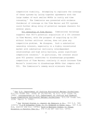competitive viability.     Attempting to replicate the coverage
      of these systems by lacing together agreements with the
      large number of much smaller MVPDs is costly and time
      consuming.5   The Commission was presented with evidence
      thatdenial of coverage on the Time Warner and TCI systems
      could further delay entry of potential marquee channels for
      several years.
             TCI ownership of Time Warner.    Commissioner Azcuenaga
      suggests that TCI's potential acquisition of a 15% interest
      in Time Warner, with the prospect of acquiring up to 25%
      without further antitrust review, does not pose any
      competitive problem.     We disagree.   Such a substantial
      ownership interest, especially in a highly concentrated
      market with substantial vertically interdependent
      relationships and high entry barriers, poses significant
      competitive concerns.6    In particular, the interest would
      give TCI greater incentives to disadvantage programmer
      competitors of Time Warner; similarly it would increase Time
      Warner's incentives to disadvantage MVPDs that compete with
      TCI.   The Commission's remedy would eliminate these




  5
   See U.S. Department of Justice Horizontal Merger Guidelines,
¶13,103 Trade Cas. (CCH) at 20,565-66, §§ 4.2, 4.21 (June 14,
1984), incorporated in U.S. Department of Justice and Federal
Trade Commission Horizontal Merger Guidelines, ¶13,104 Trade Cas.
(CCH) (April 7, 1992).
      6
      See United States v. dupont de Nemours & Co., 353 U.S. 586
(1957); F & M Schaefer Corp. v. C. Schmidt & Sons, Inc., 597 F.2d
814, 818-19 (2d Cir. 1979); Gulf & Western Indus. v. Great
Atlantic & Pacific Tea Co., 476 F.2d 687 (2d Cir. 1973).

                                    8
 