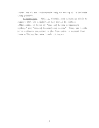 incentives to act anticompetitively by making TCI's interest
truly passive.
     Efficiencies.   Finally, Commissioner Azcuenaga seems to
suggest that the acquisition may result in certain
efficiencies in terms of "more and better programming
options" and "reduced transactions costs."   There was little
or no evidence presented to the Commission to suggest that
these efficiencies were likely to occur.




                            9
 