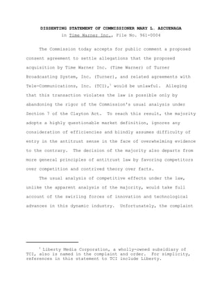 DISSENTING STATEMENT OF COMMISSIONER MARY L. AZCUENAGA
             in Time Warner Inc., File No. 961-0004


     The Commission today accepts for public comment a proposed

consent agreement to settle allegations that the proposed

acquisition by Time Warner Inc. (Time Warner) of Turner

Broadcasting System, Inc. (Turner), and related agreements with

Tele-Communications, Inc. (TCI),1 would be unlawful.   Alleging

that this transaction violates the law is possible only by

abandoning the rigor of the Commission's usual analysis under

Section 7 of the Clayton Act.   To reach this result, the majority

adopts a highly questionable market definition, ignores any

consideration of efficiencies and blindly assumes difficulty of

entry in the antitrust sense in the face of overwhelming evidence

to the contrary.   The decision of the majority also departs from

more general principles of antitrust law by favoring competitors

over competition and contrived theory over facts.

     The usual analysis of competitive effects under the law,

unlike the apparent analysis of the majority, would take full

account of the swirling forces of innovation and technological

advances in this dynamic industry.   Unfortunately, the complaint




     1
      Liberty Media Corporation, a wholly-owned subsidiary of
TCI, also is named in the complaint and order. For simplicity,
references in this statement to TCI include Liberty.
 
