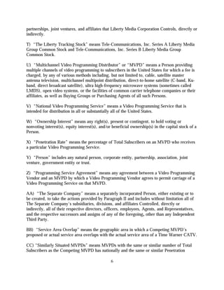partnerships, joint ventures, and affiliates that Liberty Media Corporation Controls, directly or
indirectly.

T) “The Liberty Tracking Stock” means Tele-Communications, Inc. Series A Liberty Media
Group Common Stock and Tele-Communications, Inc. Series B Liberty Media Group
Common Stock.

U) “Multichannel Video Programming Distributor” or “MVPD” means a Person providing
multiple channels of video programming to subscribers in the United States for which a fee is
charged, by any of various methods including, but not limited to, cable, satellite master
antenna television, multichannel multipoint distribution, direct-to-home satellite (C-band, Ku-
band, direct broadcast satellite), ultra high-frequency microwave systems (sometimes called
LMDS), open video systems, or the facilities of common carrier telephone companies or their
affiliates, as well as Buying Groups or Purchasing Agents of all such Persons.

V) “National Video Programming Service” means a Video Programming Service that is
intended for distribution in all or substantially all of the United States.

W) “Ownership Interest” means any right(s), present or contingent, to hold voting or
nonvoting interest(s), equity interest(s), and/or beneficial ownership(s) in the capital stock of a
Person.

X) “Penetration Rate” means the percentage of Total Subscribers on an MVPD who receives
a particular Video Programming Service.

Y) “Person” includes any natural person, corporate entity, partnership, association, joint
venture, government entity or trust.

Z) “Programming Service Agreement” means any agreement between a Video Programming
Vendor and an MVPD by which a Video Programming Vendor agrees to permit carriage of a
Video Programming Service on that MVPD.

AA) “The Separate Company” means a separately incorporated Person, either existing or to
be created, to take the actions provided by Paragraph II and includes without limitation all of
The Separate Company’s subsidiaries, divisions, and affiliates Controlled, directly or
indirectly, all of their respective directors, officers, employees, Agents, and Representatives,
and the respective successors and assigns of any of the foregoing, other than any Independent
Third Party.

BB) “Service Area Overlap” means the geographic area in which a Competing MVPD’s
proposed or actual service area overlaps with the actual service area of a Time Warner CATV.

CC) “Similarly Situated MVPDs” means MVPDs with the same or similar number of Total
Subscribers as the Competing MVPD has nationally and the same or similar Penetration

                                                 6
 