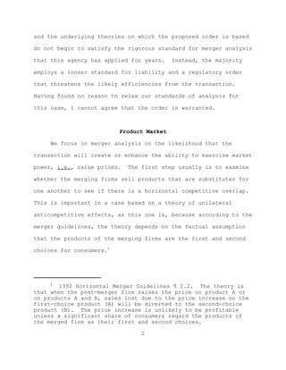 and the underlying theories on which the proposed order is based

do not begin to satisfy the rigorous standard for merger analysis

that this agency has applied for years.    Instead, the majority

employs a looser standard for liability and a regulatory order

that threatens the likely efficiencies from the transaction.

Having found no reason to relax our standards of analysis for

this case, I cannot agree that the order is warranted.



                          Product Market

     We focus in merger analysis on the likelihood that the

transaction will create or enhance the ability to exercise market

power, i.e., raise prices.   The first step usually is to examine

whether the merging firms sell products that are substitutes for

one another to see if there is a horizontal competitive overlap.

This is important in a case based on a theory of unilateral

anticompetitive effects, as this one is, because according to the

merger guidelines, the theory depends on the factual assumption

that the products of the merging firms are the first and second

choices for consumers.2




     2
        1992 Horizontal Merger Guidelines ¶ 2.2. The theory is
that when the post-merger firm raises the price on product A or
on products A and B, sales lost due to the price increase on the
first-choice product (A) will be diverted to the second-choice
product (B). The price increase is unlikely to be profitable
unless a significant share of consumers regard the products of
the merged firm as their first and second choices.

                                 2
 