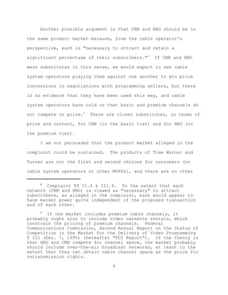 Another possible argument is that CNN and HBO should be in

the same product market because, from the cable operator's

perspective, each is "necessary to attract and retain a

significant percentage of their subscribers."4   If CNN and HBO

were substitutes in this sense, we would expect to see cable

system operators playing them against one another to win price

concessions in negotiations with programming sellers, but there

is no evidence that they have been used this way, and cable

system operators have told us that basic and premium channels do

not compete on price.5   There are closer substitutes, in terms of

price and content, for CNN (in the basic tier) and for HBO (in

the premium tier).

     I am not persuaded that the product market alleged in the

complaint could be sustained.   The products of Time Warner and

Turner are not the first and second choices for consumers (or

cable system operators or other MVPDs), and there are no other

     4
        Complaint ¶¶ II.4 & III.9. To the extent that each
network (CNN and HBO) is viewed as "necessary" to attract
subscribers, as alleged in the complaint, each would appear to
have market power quite independent of the proposed transaction
and of each other.
     5
        If the market includes premium cable channels, it
probably ought also to include video cassette rentals, which
constrain the pricing of premium channels. Federal
Communications Commission, Second Annual Report on the Status of
Competition in the Market for the Delivery of Video Programming
¶ 121 (Dec. 7, 1995) (hereafter "FCC Report"). If the theory is
that HBO and CNN compete for channel space, the market probably
should include over-the-air broadcast networks, at least to the
extent that they can obtain cable channel space as the price for
retransmission rights.

                                 4
 