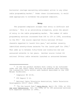 horizontal overlaps warranting enforcement action in any other

cable programming market.6      Under these circumstances, it would

seem appropriate to withdraw the proposed complaint.



                                  Entry

     The proposed complaint alleges that entry is difficult and

unlikely.7    This is an astonishing allegation, given the amount

of entry in the cable programming market.       The number of cable

programming services increased from 106 to 129 in 1995, according

to the FCC.8    One source reported thirty national 24-hour

channels expected to launch this year,9 and another recently

identified seventy-three networks "on the launch pad" for 1996.10

That adds up to between fifty-three and ninety-six new and

announced networks in two years.        Another source listed 141

national 24-hour cable networks launched or announced between




     6
        In the two product markets most likely to be sustained
under the law, basic cable services and premium cable services,
the transaction falls within safe harbors described in the 1992
Merger Guidelines.
     7
          Complaint ¶¶ 33-35.
     8
          FCC Report ¶ 10.
     9
        National Cable Television Association, Cable Television
Developments 103-17 (Fall 1995).
     10
        "On the Launch Pad," Cable World, April 29, 1996, at 143;
see also Cablevision, Jan. 22, 1996, at 54 (98 announced services
with expected launches in 1996).

                                    5
 