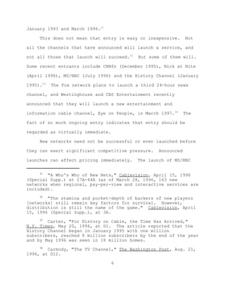January 1993 and March 1996.11

     This does not mean that entry is easy or inexpensive.     Not

all the channels that have announced will launch a service, and

not all those that launch will succeed.12   But some of them will.

Some recent entrants include CNNfn (December 1995), Nick at Nite

(April 1996), MS/NBC (July 1996) and the History Channel (January

1995).13   The Fox network plans to launch a third 24-hour news

channel, and Westinghouse and CBS Entertainment recently

announced that they will launch a new entertainment and

information cable channel, Eye on People, in March 1997.14     The

fact of so much ongoing entry indicates that entry should be

regarded as virtually immediate.

     New networks need not be successful or even launched before

they can exert significant competitive pressure.   Announced

launches can affect pricing immediately.    The launch of MS/NBC

     11
        "A Who's Who of New Nets," Cablevision, April 15, 1996
(Special Supp.) at 27A-44A (as of March 28, 1996, 163 new
networks when regional, pay-per-view and interactive services are
included).
     12
        "The stamina and pocket-depth of backers of new players
[networks] still remain key factors for survival. However,
distribution is still the name of the game." Cablevision, April
15, 1996 (Special Supp.), at 3A.
     13
        Carter, "For History on Cable, the Time Has Arrived,"
N.Y. Times, May 20, 1996, at D1. The article reported that the
History Channel began in January 1995 with one million
subscribers, reached 8 million subscribers by the end of the year
and by May 1996 was seen in 18 million homes.
     14
        Carmody, "The TV Channel," The Washington Post, Aug. 21,
1996, at D12.

                                   6
 