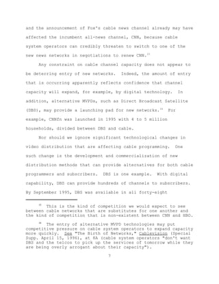 and the announcement of Fox's cable news channel already may have

affected the incumbent all-news channel, CNN, because cable

system operators can credibly threaten to switch to one of the

new news networks in negotiations to renew CNN.15

     Any constraint on cable channel capacity does not appear to

be deterring entry of new networks.   Indeed, the amount of entry

that is occurring apparently reflects confidence that channel

capacity will expand, for example, by digital technology.       In

addition, alternative MVPDs, such as Direct Broadcast Satellite

(DBS), may provide a launching pad for new networks.16    For

example, CNNfn was launched in 1995 with 4 to 5 million

households, divided between DBS and cable.

     Nor should we ignore significant technological changes in

video distribution that are affecting cable programming.    One

such change is the development and commercialization of new

distribution methods that can provide alternatives for both cable

programmers and subscribers.   DBS is one example.   With digital

capability, DBS can provide hundreds of channels to subscribers.

By September 1995, DBS was available in all forty-eight

     15
        This is the kind of competition we would expect to see
between cable networks that are substitutes for one another and
the kind of competition that is non-existent between CNN and HBO.
     16
        The entry of alternative MVPD technologies may put
competitive pressure on cable system operators to expand capacity
more quickly. See "The Birth of Networks," Cablevision (Special
Supp. April 15, 1996), at 8A (cable system operators "don't want
DBS and the telcos to pick up the services of tomorrow while they
are being overly arrogant about their capacity").

                                 7
 