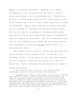 appears to be without precedent.28   Bundling is not always

anticompetitive, and one problem with the theory is that we

cannot predict when it will be anticompetitive.29   Bundling can

be used to transfer market power from the "tying" product to the

"tied" product, but it also is used in many industries as a means

of discounting.   Popular cable networks, for example, have been

sold in a package at a discount from the single product price.

This can be a way for a programmer to encourage cable system

operators to carry multiple networks and achieve cross-promotion

among the networks in the package.   Even if it seemed more likely

than not that Time Warner would bundle HBO with Turner networks

after the merger, we could not a priori identify this as an

anticompetitive effect.

     The alleged violation rests on a theory that the acquisition

raises the potential for unlawful tying.   To the best of my

knowledge, Section 7 of the Clayton Act has never been extended

to such a situation.   There are two reasons not to adopt the

theory here.   First, challenging the mere potential to engage in


     28
        Cf. Heublein, Inc., 96 F.T.C. 385, 596-99 (1980)
(rejecting a claim of violation based on leveraging).
     29
        See Whinston, "Tying, Foreclosure, and Exclusion," 80 Am.
Econ. Rev. 837, 855-56 (1990) (tying can be exclusionary, but
"even in the simple models considered [in the article], which
ignore a number of other possible motivations for the practice,
the impact of this exclusion on welfare is uncertain. This fact,
combined with the difficulty of sorting out the leverage-based
instances of tying from other cases, makes the specification of a
practical legal standard extremely difficult.").

                                11
 