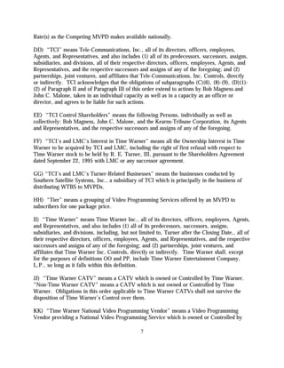 Rate(s) as the Competing MVPD makes available nationally.

DD) “TCI” means Tele-Communications, Inc., all of its directors, officers, employees,
Agents, and Representatives, and also includes (1) all of its predecessors, successors, assigns,
subsidiaries, and divisions, all of their respective directors, officers, employees, Agents, and
Representatives, and the respective successors and assigns of any of the foregoing; and (2)
partnerships, joint ventures, and affiliates that Tele-Communications, Inc. Controls, directly
or indirectly. TCI acknowledges that the obligations of subparagraphs (C)(6), (8)-(9), (D)(1)-
(2) of Paragraph II and of Paragraph III of this order extend to actions by Bob Magness and
John C. Malone, taken in an individual capacity as well as in a capacity as an officer or
director, and agrees to be liable for such actions.

EE) “TCI Control Shareholders” means the following Persons, individually as well as
collectively: Bob Magness, John C. Malone, and the Kearns-Tribune Corporation, its Agents
and Representatives, and the respective successors and assigns of any of the foregoing.

FF) “TCI’s and LMC’s Interest in Time Warner” means all the Ownership Interest in Time
Warner to be acquired by TCI and LMC, including the right of first refusal with respect to
Time Warner stock to be held by R. E. Turner, III, pursuant to the Shareholders Agreement
dated September 22, 1995 with LMC or any successor agreement.

GG) “TCI’s and LMC’s Turner-Related Businesses” means the businesses conducted by
Southern Satellite Systems, Inc., a subsidiary of TCI which is principally in the business of
distributing WTBS to MVPDs.

HH) “Tier” means a grouping of Video Programming Services offered by an MVPD to
subscribers for one package price.

II) “Time Warner” means Time Warner Inc., all of its directors, officers, employees, Agents,
and Representatives, and also includes (1) all of its predecessors, successors, assigns,
subsidiaries, and divisions, including, but not limited to, Turner after the Closing Date,, all of
their respective directors, officers, employees, Agents, and Representatives, and the respective
successors and assigns of any of the foregoing; and (2) partnerships, joint ventures, and
affiliates that Time Warner Inc. Controls, directly or indirectly. Time Warner shall, except
for the purposes of definitions OO and PP, include Time Warner Entertainment Company,
L.P., so long as it falls within this definition.

JJ) “Time Warner CATV” means a CATV which is owned or Controlled by Time Warner.
“Non-Time Warner CATV” means a CATV which is not owned or Controlled by Time
Warner. Obligations in this order applicable to Time Warner CATVs shall not survive the
disposition of Time Warner’s Control over them.

KK) “Time Warner National Video Programming Vendor” means a Video Programming
Vendor providing a National Video Programming Service which is owned or Controlled by

                                                7
 