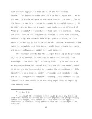 such conduct appears to fall short of the "reasonable

probability" standard under Section 7 of the Clayton Act.   We do

not seek to enjoin mergers on the mere possibility that firms in

the industry may later choose to engage in unlawful conduct.    It

is difficult to imagine a merger that could not be enjoined if

"mere possibility" of unlawful conduct were the standard.   Here,

the likelihood of anticompetitive effects is even more removed,

because tying, the conduct that might possibly occur, in turn

might or might not prove to be unlawful.   Second, anticompetitive

tying is unlawful, and Time Warner would face private law suits

and agency enforcement action for such conduct.

     The proposed remedy for the alleged bundling is to prohibit

it,30 with no attempt to distinguish efficient bundling from

anticompetitive bundling.31   Assuming liability on the basis of

an anticompetitive horizontal overlap, the obvious remedy would

be to enjoin the transaction or require the divestiture of HBO.

Divestiture is a simple, easily reviewable and complete remedy

for an anticompetitive horizontal overlap.   The weakness of the

Commission's case seems to be the only impediment to imposing

that remedy here.


     30
          Order ¶ V.
     31
        Although the proposed order would permit any bundling
that Time Warner or Turner could have implemented independently
before the merger, the reason for this distinction appears
unrelated to distinguishing between pro- and anti-competitive
bundling.

                                 12
 
