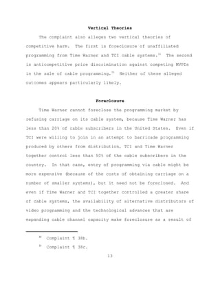 Vertical Theories

     The complaint also alleges two vertical theories of

competitive harm.    The first is foreclosure of unaffiliated

programming from Time Warner and TCI cable systems.32       The second

is anticompetitive price discrimination against competing MVPDs

in the sale of cable programming.33       Neither of these alleged

outcomes appears particularly likely.



                                 Foreclosure

     Time Warner cannot foreclose the programming market by

refusing carriage on its cable system, because Time Warner has

less than 20% of cable subscribers in the United States.       Even if

TCI were willing to join in an attempt to barricade programming

produced by others from distribution, TCI and Time Warner

together control less than 50% of the cable subscribers in the

country.    In that case, entry of programming via cable might be

more expensive (because of the costs of obtaining carriage on a

number of smaller systems), but it need not be foreclosed.       And

even if Time Warner and TCI together controlled a greater share

of cable systems, the availability of alternative distributors of

video programming and the technological advances that are

expanding cable channel capacity make foreclosure as a result of


     32
           Complaint ¶ 38b.
     33
           Complaint ¶ 38c.

                                     13
 