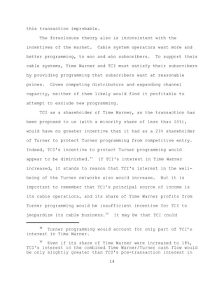 this transaction improbable.

     The foreclosure theory also is inconsistent with the

incentives of the market.    Cable system operators want more and

better programming, to woo and win subscribers.    To support their

cable systems, Time Warner and TCI must satisfy their subscribers

by providing programming that subscribers want at reasonable

prices.   Given competing distributors and expanding channel

capacity, neither of them likely would find it profitable to

attempt to exclude new programming.

     TCI as a shareholder of Time Warner, as the transaction has

been proposed to us (with a minority share of less than 10%),

would have no greater incentive than it had as a 23% shareholder

of Turner to protect Turner programming from competitive entry.

Indeed, TCI’s incentive to protect Turner programming would

appear to be diminished.34   If TCI's interest in Time Warner

increased, it stands to reason that TCI's interest in the well-

being of the Turner networks also would increase.    But it is

important to remember that TCI's principal source of income is

its cable operations, and its share of Time Warner profits from

Turner programming would be insufficient incentive for TCI to

jeopardize its cable business.35    It may be that TCI could

     34
        Turner programming would account for only part of TCI’s
interest in Time Warner.
     35
        Even if its share of Time Warner were increased to 18%,
TCI's interest in the combined Time Warner/Turner cash flow would
be only slightly greater than TCI's pre-transaction interest in

                                   14
 