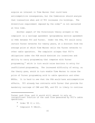 acquire an interest in Time Warner that could have

anticompetitive consequences, but the Commission should analyze

that transaction when and if TCI increases its holdings.      The

divestiture requirement imposed by the order36 is not warranted

at this time.

     Another aspect of the foreclosure theory alleged in the

complaint is a carriage agreement (programming service agreement

or PSA) between TCI and Turner.      Under the PSA, TCI would carry

certain Turner networks for twenty years, at a discount from the

average price at which Time Warner sells the Turner networks to

other cable operators.    The complaint alleges that TCI's

obligations under the PSA would diminish its incentives and

ability to carry programming that competes with Turner

programming,37 which in turn would raise barriers to entry for

unaffiliated programming.       The increased difficulty of entry, so

the theory goes, would in turn enable Time Warner to raise the

price of Turner programming sold to cable operators and other

MVPDs.    It is hard to see that the PSA would have anticompetitive

effects.    TCI already has contracts with Turner that provide for

mandatory carriage of CNN and TNT, and TCI is likely to continue



Turner cash flow, and it would still amount to only an
insignificant fraction of the cash flow generated by TCI's cable
operations.
     36
           Order ¶¶ II & III.
     37
           Complaint ¶ 38b(2).

                                    15
 