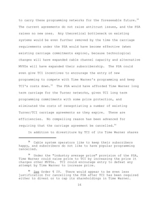 to carry these programming networks for the foreseeable future.38

The current agreements do not raise antitrust issues, and the PSA

raises no new ones.   Any theoretical bottleneck on existing

systems would be even further removed by the time the carriage

requirements under the PSA would have become effective (when

existing carriage commitments expire), because technological

changes will have expanded cable channel capacity and alternative

MVPDs will have expanded their subscribership.   The PSA could

even give TCI incentives to encourage the entry of new

programming to compete with Time Warner's programming and keep

TCI's costs down.39   The PSA would have afforded Time Warner long

term carriage for the Turner networks, given TCI long term

programming commitments with some price protection, and

eliminated the costs of renegotiating a number of existing

Turner/TCI carriage agreements as they expire.   These are

efficiencies.   No compelling reason has been advanced for

requiring that the carriage agreement be cancelled.40

     In addition to divestiture by TCI of its Time Warner shares

     38
        Cable system operators like to keep their subscribers
happy, and subscribers do not like to have popular programming
cancelled.
     39
        Under the "industry average price" provision of the PSA,
Time Warner could raise price to TCI by increasing the price it
charges other MVPDs. TCI could encourage entry to defeat any
attempt by Time Warner to increase price.
     40
        See Order ¶ IV. There would appear to be even less
justification for cancelling the PSA after TCI has been required
either to divest or to cap its shareholdings in Time Warner.

                                 16
 