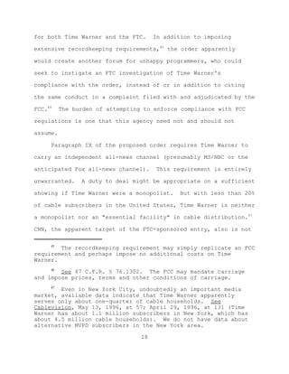 for both Time Warner and the FTC.      In addition to imposing

extensive recordkeeping requirements,45 the order apparently

would create another forum for unhappy programmers, who could

seek to instigate an FTC investigation of Time Warner's

compliance with the order, instead of or in addition to citing

the same conduct in a complaint filed with and adjudicated by the

FCC.46    The burden of attempting to enforce compliance with FCC

regulations is one that this agency need not and should not

assume.

     Paragraph IX of the proposed order requires Time Warner to

carry an independent all-news channel (presumably MS/NBC or the

anticipated Fox all-news channel).      This requirement is entirely

unwarranted.    A duty to deal might be appropriate on a sufficient

showing if Time Warner were a monopolist.      But with less than 20%

of cable subscribers in the United States, Time Warner is neither

a monopolist nor an "essential facility" in cable distribution.47

CNN, the apparent target of the FTC-sponsored entry, also is not

     45
        The recordkeeping requirement may simply replicate an FCC
requirement and perhaps impose no additional costs on Time
Warner.
     46
        See 47 C.F.R. § 76.1302. The FCC may mandate carriage
and impose prices, terms and other conditions of carriage.
     47
        Even in New York City, undoubtedly an important media
market, available data indicate that Time Warner apparently
serves only about one-quarter of cable households. See
Cablevision, May 13, 1996, at 57; April 29, 1996, at 131 (Time
Warner has about 1.1 million subscribers in New York, which has
about 4.5 million cable households). We do not have data about
alternative MVPD subscribers in the New York area.

                                  18
 