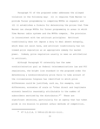 Paragraph VI of the proposed order addresses the alleged

violation in the following way:    (1) it requires Time Warner to

provide Turner programming to competing MVPDs on request; and

(2) it establishes a formula for determining the prices that Time

Warner can charge MVPDs for Turner programming in areas in which

Time Warner cable systems and the MVPDs compete.      The provision

is inconsistent with two antitrust principles:      Antitrust

traditionally does not impose a duty to deal absent monopoly,

which does not exist here, and antitrust traditionally has not

viewed price regulation as an appropriate remedy for market

power.    Indeed, price regulation usually is seen as antithetical

to antitrust.

     Although Paragraph VI ostensibly has the same

nondiscrimination goal as federal telecommunications law and FCC

regulations, the bright line standard in the proposed order for

determining a nondiscriminatory price fails to take account of

the circumstances Congress has identified in which price

differences could be justified, such as, for example, cost

differences, economies of scale or "other direct and legitimate

economic benefits reasonably attributable to the number of

subscribers serviced by the distributor."51      These are

significant omissions, particularly for an agency that has taken

pride in its mission to prevent unfair methods of competition.


     51
          47 U.S.C.A. § 548(c)(2)(B)(i)-(iii).

                                  21
 