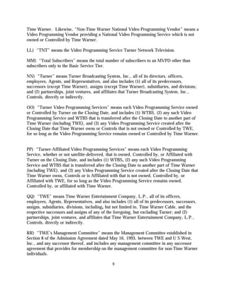 Time Warner. Likewise, “Non-Time Warner National Video Programming Vendor” means a
Video Programming Vendor providing a National Video Programming Service which is not
owned or Controlled by Time Warner.

LL) “TNT” means the Video Programming Service Turner Network Television.

MM) “Total Subscribers” means the total number of subscribers to an MVPD other than
subscribers only to the Basic Service Tier.

NN) “Turner” means Turner Broadcasting System, Inc., all of its directors, officers,
employees, Agents, and Representatives, and also includes (1) all of its predecessors,
successors (except Time Warner), assigns (except Time Warner), subsidiaries, and divisions;
and (2) partnerships, joint ventures, and affiliates that Turner Broadcasting System, Inc.,
Controls, directly or indirectly.

OO) “Turner Video Programming Services” means each Video Programming Service owned
or Controlled by Turner on the Closing Date, and includes (1) WTBS, (2) any such Video
Programming Service and WTBS that is transferred after the Closing Date to another part of
Time Warner (including TWE), and (3) any Video Programming Service created after the
Closing Date that Time Warner owns or Controls that is not owned or Controlled by TWE,
for so long as the Video Programming Service remains owned or Controlled by Time Warner.


PP) “Turner-Affiliated Video Programming Services” means each Video Programming
Service, whether or not satellite-delivered, that is owned, Controlled by, or Affiliated with
Turner on the Closing Date, and includes (1) WTBS, (2) any such Video Programming
Service and WTBS that is transferred after the Closing Date to another part of Time Warner
(including TWE), and (3) any Video Programming Service created after the Closing Date that
Time Warner owns, Controls or is Affiliated with that is not owned, Controlled by, or
Affiliated with TWE, for so long as the Video Programming Service remains owned,
Controlled by, or affiliated with Time Warner.

QQ) “TWE” means Time Warner Entertainment Company, L.P., all of its officers,
employees, Agents, Representatives, and also includes (1) all of its predecessors, successors,
assigns, subsidiaries, divisions, including, but not limited to, Time Warner Cable, and the
respective successors and assigns of any of the foregoing, but excluding Turner; and (2)
partnerships, joint ventures, and affiliates that Time Warner Entertainment Company, L.P.,
Controls, directly or indirectly.

RR) “TWE’s Management Committee” means the Management Committee established in
Section 8 of the Admission Agreement dated May 16, 1993, between TWE and U S West,
Inc., and any successor thereof, and includes any management committee in any successor
agreement that provides for membership on the management committee for non-Time Warner
individuals.

                                               8
 