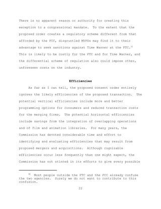 There is no apparent reason or authority for creating this

exception to a congressional mandate.     To the extent that the

proposed order creates a regulatory scheme different from that

afforded by the FCC, disgruntled MVPDs may find it to their

advantage to seek sanctions against Time Warner at the FTC.52

This is likely to be costly for the FTC and for Time Warner, and

the differential scheme of regulation also could impose other,

unforeseen costs on the industry.



                           Efficiencies

     As far as I can tell, the proposed consent order entirely

ignores the likely efficiencies of the proposed transaction.       The

potential vertical efficiencies include more and better

programming options for consumers and reduced transaction costs

for the merging firms.   The potential horizontal efficiencies

include savings from the integration of overlapping operations

and of film and animation libraries.    For many years, the

Commission has devoted considerable time and effort to

identifying and evaluating efficiencies that may result from

proposed mergers and acquisitions.   Although cognizable

efficiencies occur less frequently than one might expect, the

Commission has not stinted in its efforts to give every possible


     52
        Most people outside the FTC and the FCC already confuse
the two agencies. Surely we do not want to contribute to this
confusion.

                                22
 