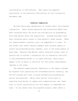 consideration to efficiencies.    That makes the apparent

disinterest in the potential efficiencies of this transaction

decidedly odd.



                          Industry Complaints

        We have heard many expressions of concern about the proposed

transaction.    Cable system operators and alternative MVPDs have

been concerned about the price and availability of programming

from Time Warner after the acquisition.    Program providers have

been concerned about access to Time Warner's cable system.    These

are understandable concerns, and I am sympathetic to them.    To

the extent that these industry members want assured supply or

access and protected prices, however, this is the wrong agency to

help them.    Because Time Warner cannot foreclose either level of

service and is neither a monopolist nor an "essential facility"

in the programming market or in cable services, there would

appear to be no basis in antitrust for the access requirements

imposed in the order.

        The Federal Communications Commission is the agency charged

by Congress with regulating the telecommunications industry, and

the FCC already has rules in place prohibiting discrminatory

prices and practices.    While there may be little harm in

requiring Time Warner to comply with communications law, there

also is little justification for this agency to undertake the

task.    To the extent that the proposed consent order offers a

                                  23
 