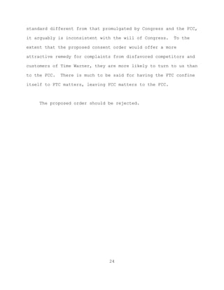 standard different from that promulgated by Congress and the FCC,

it arguably is inconsistent with the will of Congress.   To the

extent that the proposed consent order would offer a more

attractive remedy for complaints from disfavored competitors and

customers of Time Warner, they are more likely to turn to us than

to the FCC.   There is much to be said for having the FTC confine

itself to FTC matters, leaving FCC matters to the FCC.



     The proposed order should be rejected.




                                24
 