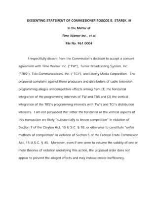 DISSENTING STATEMENT OF COMMISSIONER ROSCOE B. STAREK, III

                                   In the Matter of

                               Time Warner Inc., et al.

                                  File No. 961 0004



      I respectfully dissent from the Commission's decision to accept a consent

agreement with Time Warner Inc. ("TW"), Turner Broadcasting System, Inc.

("TBS"), Tele-Communications, Inc. ("TCI"), and Liberty Media Corporation. The

proposed complaint against these producers and distributors of cable television

programming alleges anticompetitive effects arising from (1) the horizontal

integration of the programming interests of TW and TBS and (2) the vertical

integration of the TBS's programming interests with TW's and TCI's distribution

interests. I am not persuaded that either the horizontal or the vertical aspects of

this transaction are likely "substantially to lessen competition" in violation of

Section 7 of the Clayton Act, 15 U.S.C. § 18, or otherwise to constitute "unfair

methods of competition" in violation of Section 5 of the Federal Trade Commission

Act, 15 U.S.C. § 45. Moreover, even if one were to assume the validity of one or

more theories of violation underlying this action, the proposed order does not

appear to prevent the alleged effects and may instead create inefficiency.
 