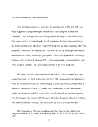 Horizontal Theories of Competitive Harm



       This transaction involves, inter alia, the combination of TW and TBS, two

major suppliers of programming to multichannel video program distributors

("MVPDs"). Accordingly, there is a straightforward theory of competitive harm

that merits serious consideration by the Commission. In its most general terms,

the theory is that cable operators regard TW programs as close substitutes for TBS

programs. Therefore, the theory says, TW and TBS act as premerger constraints

on each other's ability to raise program prices. Under this hypothesis, the merger

eliminates this constraint, allowing TW -- either unilaterally or in coordination with

other program vendors -- to raise prices on some or all of its programs.



       Of course, this story is essentially an illustration of the standard theory of

competitive harm set forth in Section 2 of the 1992 Horizontal Merger Guidelines.1

Were an investigation pursuant to this theory to yield convincing evidence that it

applies to the current transaction, under most circumstances the Commission

would seek injunctive relief to prevent the consolidation of the assets in question.

The Commission has eschewed that course of action, however, choosing instead a

very different sort of "remedy" that allows the parties to proceed with the


   1
     U.S. Department of Justice and Federal Trade Commission, Horizontal
Merger Guidelines, § 2 (1992), 4 Trade Reg. Rep. (CCH) ¶ 13,104 at 20,573-6 et
seq.

                                           2
 