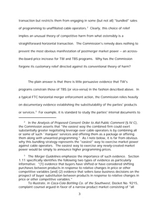 transaction but restricts them from engaging in some (but not all) "bundled" sales

of programming to unaffiliated cable operators.2 Clearly, this choice of relief

implies an unusual theory of competitive harm from what ostensibly is a

straightforward horizontal transaction. The Commission's remedy does nothing to

prevent the most obvious manifestation of postmerger market power -- an across-

the-board price increase for TW and TBS programs. Why has the Commission

forgone its customary relief directed against its conventional theory of harm?



       The plain answer is that there is little persuasive evidence that TW's

programs constrain those of TBS (or vice-versa) in the fashion described above. In

a typical FTC horizontal merger enforcement action, the Commission relies heavily

on documentary evidence establishing the substitutability of the parties' products

or services.3 For example, it is standard to study the parties' internal documents to

   2
      In the Analysis of Proposed Consent Order to Aid Public Comment (§ IV.C),
the Commission asserts that "the easiest way the combined firm could exert
substantially greater negotiating leverage over cable operators is by combining all
or some of such `marquee' services and offering them as a package or offering
them along with unwanted programming." As I note below, it is far from obvious
why this bundling strategy represents the "easiest" way to exercise market power
against cable operators. The easiest way to exercise any newly-created market
power would be simply to announce higher programming prices.
   3
       The Merger Guidelines emphasize the importance of such evidence. Section
1.11 specifically identifies the following two types of evidence as particularly
informative: "(1) evidence that buyers have shifted or have considered shifting
purchases between products in response to relative changes in price or other
competitive variables [and] (2) evidence that sellers base business decisions on the
prospect of buyer substitution between products in response to relative changes in
price or other competitive variables."
       To illustrate, in Coca-Cola Bottling Co. of the Southwest, Docket No. 9215,
complaint counsel argued in favor of a narrow product market consisting of "all

                                          3
 
